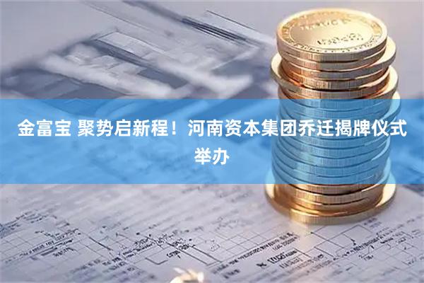 金富宝 聚势启新程！河南资本集团乔迁揭牌仪式举办