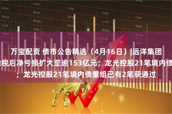 万宝配资 债市公告精选（4月16日）|远洋集团附属远洋控股去年除税后净亏损扩大至逾153亿元；龙光控股21笔境内债重组已有2笔获通过