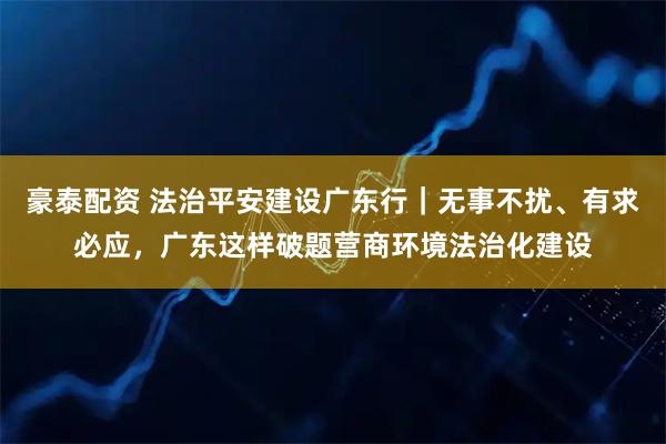 豪泰配资 法治平安建设广东行｜无事不扰、有求必应，广东这样破题营商环境法治化建设