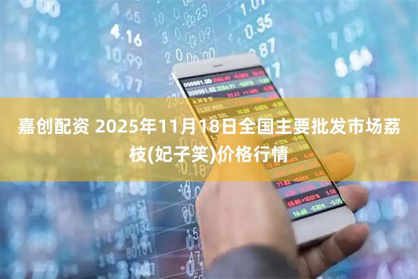 嘉创配资 2025年11月18日全国主要批发市场荔枝(妃子笑)价格行情