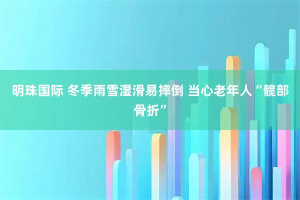明珠国际 冬季雨雪湿滑易摔倒 当心老年人“髋部骨折”