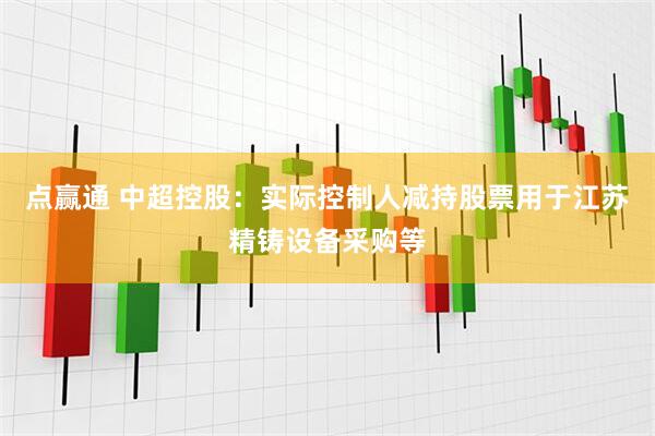 点赢通 中超控股：实际控制人减持股票用于江苏精铸设备采购等