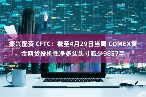 振兴配资 CFTC：截至4月29日当周 COMEX黄金期货投机性净多头头寸减少9857手