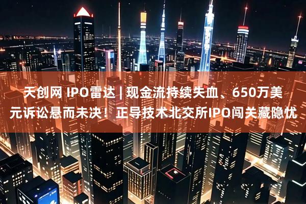 天创网 IPO雷达 | 现金流持续失血、650万美元诉讼悬而未决！正导技术北交所IPO闯关藏隐忧