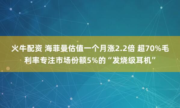 火牛配资 海菲曼估值一个月涨2.2倍 超70%毛利率专注市场份额5%的“发烧级耳机”