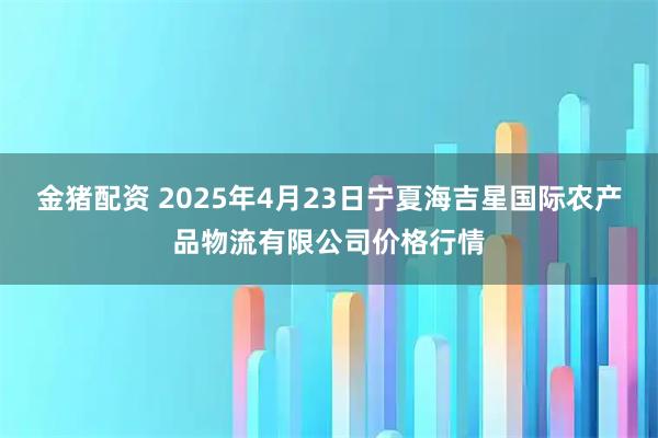 金猪配资 2025年4月23日宁夏海吉星国际农产品物流有限公司价格行情