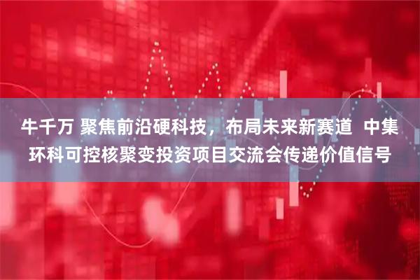 牛千万 聚焦前沿硬科技，布局未来新赛道  中集环科可控核聚变投资项目交流会传递价值信号