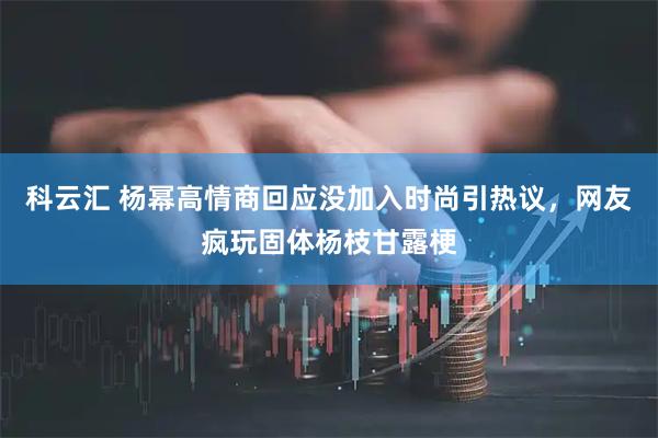 科云汇 杨幂高情商回应没加入时尚引热议，网友疯玩固体杨枝甘露梗