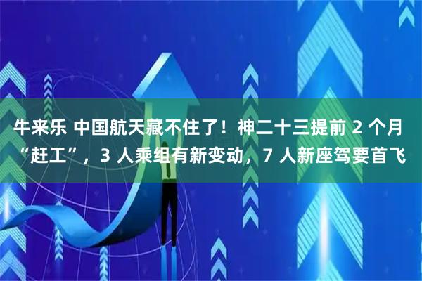 牛来乐 中国航天藏不住了！神二十三提前 2 个月 “赶工”，3 人乘组有新变动，7 人新座驾要首飞