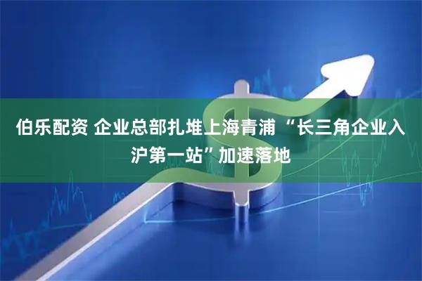 伯乐配资 企业总部扎堆上海青浦 “长三角企业入沪第一站”加速落地
