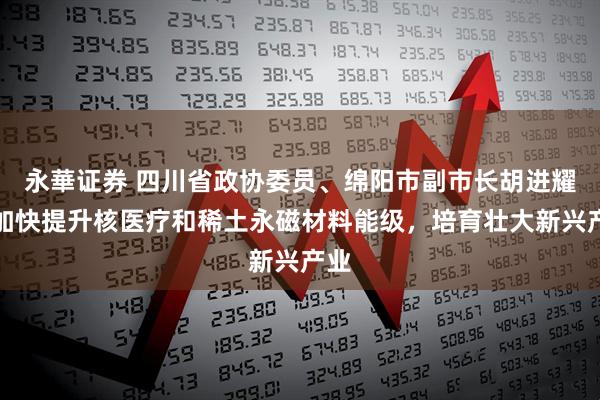 永華证券 四川省政协委员、绵阳市副市长胡进耀：加快提升核医疗和稀土永磁材料能级，培育壮大新兴产业